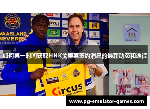 如何第一时间获取HNK戈里察签约消息的最新动态和途径
