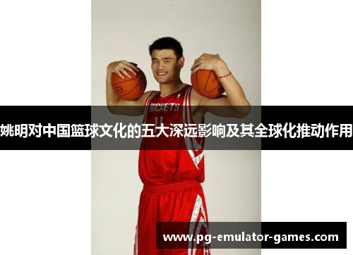 姚明对中国篮球文化的五大深远影响及其全球化推动作用