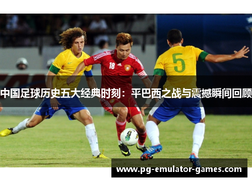 中国足球历史五大经典时刻：平巴西之战与震撼瞬间回顾