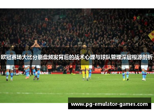 欧冠赛场大比分崩盘频发背后的战术心理与球队管理深层根源剖析