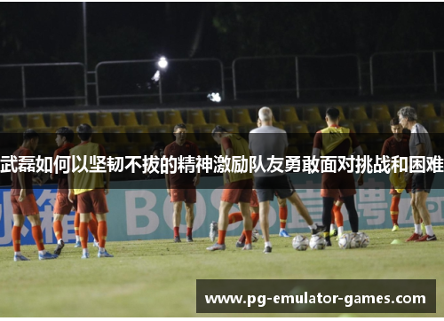 武磊如何以坚韧不拔的精神激励队友勇敢面对挑战和困难