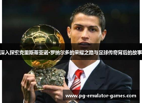 深入探索克里斯蒂亚诺·罗纳尔多的荣耀之路与足球传奇背后的故事 深入探索克里斯蒂亚诺·罗纳尔多的荣耀之路与足球传奇背后的故事