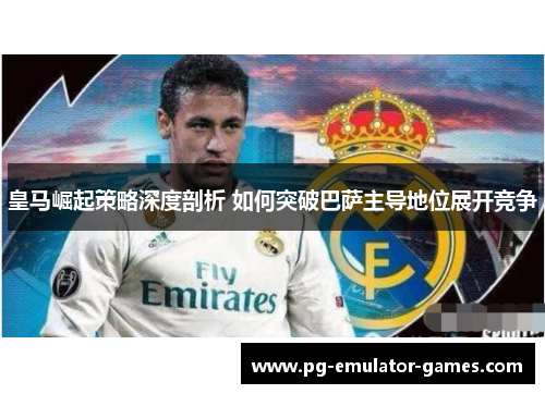 皇马崛起策略深度剖析 如何突破巴萨主导地位展开竞争