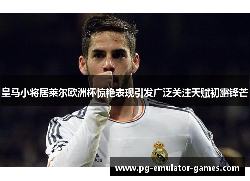 皇马小将居莱尔欧洲杯惊艳表现引发广泛关注天赋初露锋芒