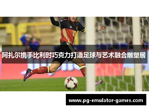 阿扎尔携手比利时巧克力打造足球与艺术融合雕塑展 